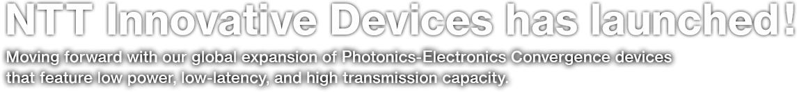 NTT Innovative Devices has launched! Moving forward with our global expansion of Photonics-Electronics Convergence devices that feature low power, low-latency, and high transmission capacity.