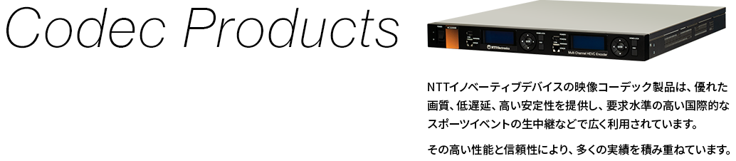 【Codec Products】NTTイノベーティブデバイスの映像コーデック製品は、優れた画質、低遅延、高い安定性を提供し、要求水準の高い国際的なスポーツイベントの生中継などで広く利用されています。その高い性能と信頼性により、多くの実績を積み重ねています。