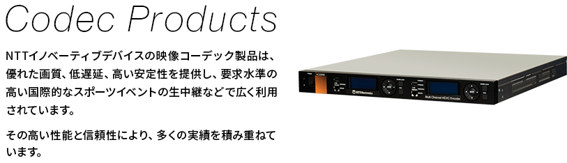 【Codec Products】NTTイノベーティブデバイスの映像コーデック製品は、優れた画質、低遅延、高い安定性を提供し、要求水準の高い国際的なスポーツイベントの生中継などで広く利用されています。その高い性能と信頼性により、多くの実績を積み重ねています。