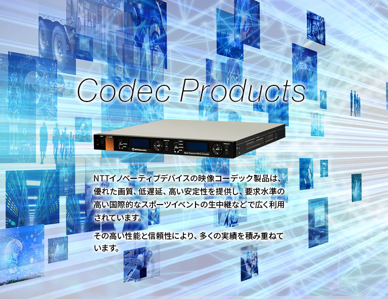 【Codec Products】NTTイノベーティブデバイスの映像コーデック製品は、優れた画質、低遅延、高い安定性を提供し、要求水準の高い国際的なスポーツイベントの生中継などで広く利用されています。その高い性能と信頼性により、多くの実績を積み重ねています。
