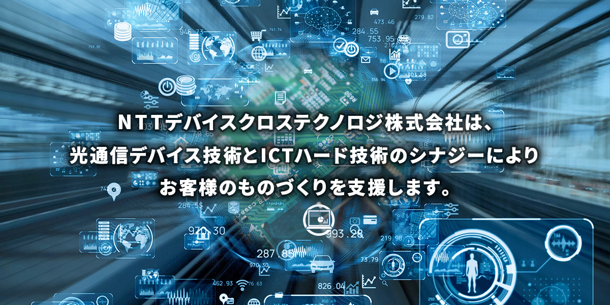 NTTデバイスクロステクノロジ株式会社は、光通信デバイス技術とICTハード技術のシナジーによりお客様のものづくりを支援します。