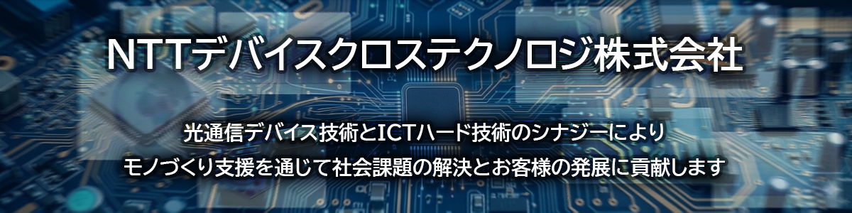 NTTデバイスクロステクノロジ株式会社は、光通信デバイス技術とICTハード技術のシナジーによりお客様のものづくりを支援します。