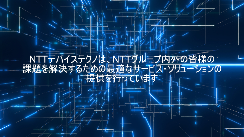 NTTデバイステクノは、NTTグループ内外の皆様の課題を解決するための最適なサービス、ソリューションのご提供を行っています。